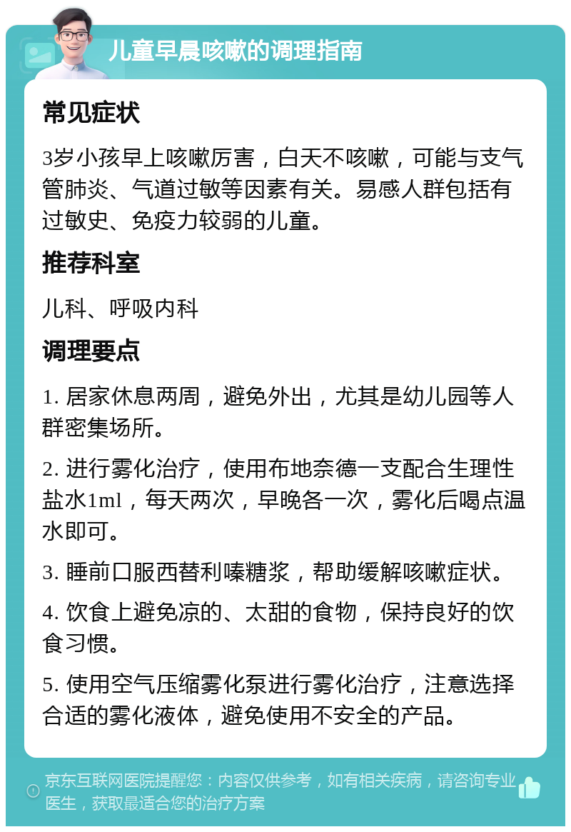 儿童早晨咳嗽的调理指南 常见症状 3岁小孩早上咳嗽厉害，白天不咳嗽，可能与支气管肺炎、气道过敏等因素有关。易感人群包括有过敏史、免疫力较弱的儿童。 推荐科室 儿科、呼吸内科 调理要点 1. 居家休息两周，避免外出，尤其是幼儿园等人群密集场所。 2. 进行雾化治疗，使用布地奈德一支配合生理性盐水1ml，每天两次，早晚各一次，雾化后喝点温水即可。 3. 睡前口服西替利嗪糖浆，帮助缓解咳嗽症状。 4. 饮食上避免凉的、太甜的食物，保持良好的饮食习惯。 5. 使用空气压缩雾化泵进行雾化治疗，注意选择合适的雾化液体，避免使用不安全的产品。