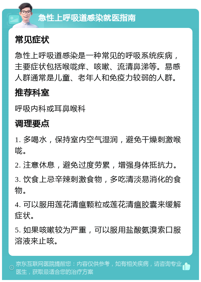 急性上呼吸道感染就医指南 常见症状 急性上呼吸道感染是一种常见的呼吸系统疾病，主要症状包括喉咙痒、咳嗽、流清鼻涕等。易感人群通常是儿童、老年人和免疫力较弱的人群。 推荐科室 呼吸内科或耳鼻喉科 调理要点 1. 多喝水，保持室内空气湿润，避免干燥刺激喉咙。 2. 注意休息，避免过度劳累，增强身体抵抗力。 3. 饮食上忌辛辣刺激食物，多吃清淡易消化的食物。 4. 可以服用莲花清瘟颗粒或莲花清瘟胶囊来缓解症状。 5. 如果咳嗽较为严重，可以服用盐酸氨溴索口服溶液来止咳。