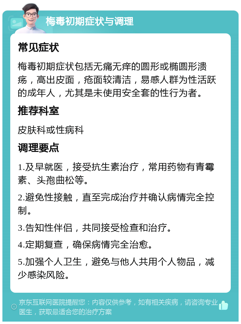 梅毒初期症状与调理 常见症状 梅毒初期症状包括无痛无痒的圆形或椭圆形溃疡，高出皮面，疮面较清洁，易感人群为性活跃的成年人，尤其是未使用安全套的性行为者。 推荐科室 皮肤科或性病科 调理要点 1.及早就医，接受抗生素治疗，常用药物有青霉素、头孢曲松等。 2.避免性接触，直至完成治疗并确认病情完全控制。 3.告知性伴侣，共同接受检查和治疗。 4.定期复查，确保病情完全治愈。 5.加强个人卫生，避免与他人共用个人物品，减少感染风险。