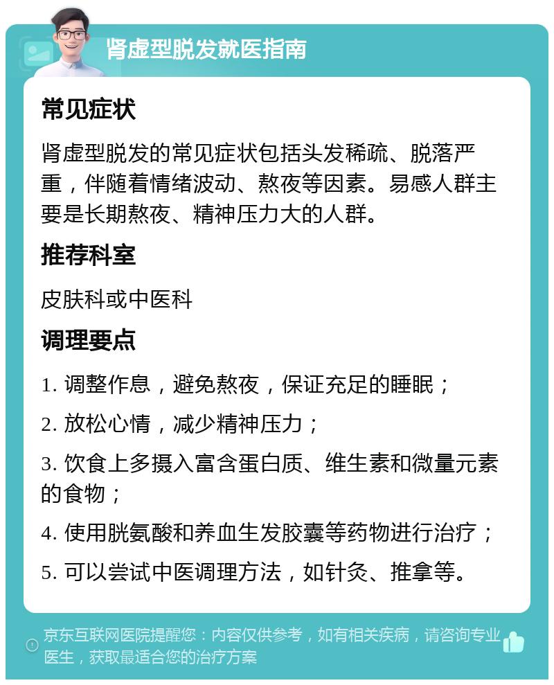 肾虚型脱发就医指南 常见症状 肾虚型脱发的常见症状包括头发稀疏、脱落严重，伴随着情绪波动、熬夜等因素。易感人群主要是长期熬夜、精神压力大的人群。 推荐科室 皮肤科或中医科 调理要点 1. 调整作息，避免熬夜，保证充足的睡眠； 2. 放松心情，减少精神压力； 3. 饮食上多摄入富含蛋白质、维生素和微量元素的食物； 4. 使用胱氨酸和养血生发胶囊等药物进行治疗； 5. 可以尝试中医调理方法，如针灸、推拿等。