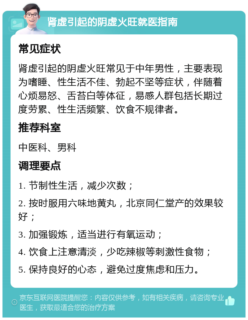 肾虚引起的阴虚火旺就医指南 常见症状 肾虚引起的阴虚火旺常见于中年男性，主要表现为嗜睡、性生活不佳、勃起不坚等症状，伴随着心烦易怒、舌苔白等体征，易感人群包括长期过度劳累、性生活频繁、饮食不规律者。 推荐科室 中医科、男科 调理要点 1. 节制性生活，减少次数； 2. 按时服用六味地黄丸，北京同仁堂产的效果较好； 3. 加强锻炼，适当进行有氧运动； 4. 饮食上注意清淡，少吃辣椒等刺激性食物； 5. 保持良好的心态，避免过度焦虑和压力。