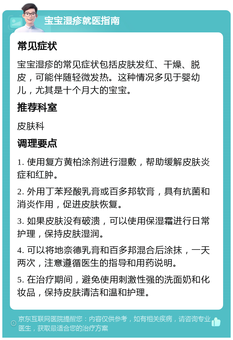 宝宝湿疹就医指南 常见症状 宝宝湿疹的常见症状包括皮肤发红、干燥、脱皮，可能伴随轻微发热。这种情况多见于婴幼儿，尤其是十个月大的宝宝。 推荐科室 皮肤科 调理要点 1. 使用复方黄柏涂剂进行湿敷，帮助缓解皮肤炎症和红肿。 2. 外用丁苯羟酸乳膏或百多邦软膏，具有抗菌和消炎作用，促进皮肤恢复。 3. 如果皮肤没有破溃，可以使用保湿霜进行日常护理，保持皮肤湿润。 4. 可以将地奈德乳膏和百多邦混合后涂抹，一天两次，注意遵循医生的指导和用药说明。 5. 在治疗期间，避免使用刺激性强的洗面奶和化妆品，保持皮肤清洁和温和护理。