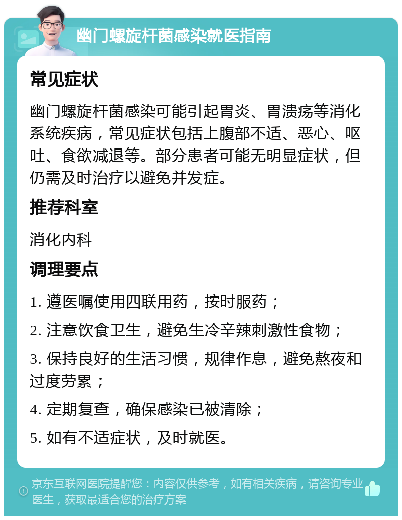 幽门螺旋杆菌感染就医指南 常见症状 幽门螺旋杆菌感染可能引起胃炎、胃溃疡等消化系统疾病，常见症状包括上腹部不适、恶心、呕吐、食欲减退等。部分患者可能无明显症状，但仍需及时治疗以避免并发症。 推荐科室 消化内科 调理要点 1. 遵医嘱使用四联用药，按时服药； 2. 注意饮食卫生，避免生冷辛辣刺激性食物； 3. 保持良好的生活习惯，规律作息，避免熬夜和过度劳累； 4. 定期复查，确保感染已被清除； 5. 如有不适症状，及时就医。