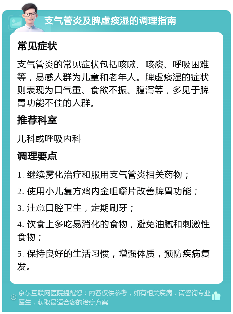 支气管炎及脾虚痰湿的调理指南 常见症状 支气管炎的常见症状包括咳嗽、咳痰、呼吸困难等，易感人群为儿童和老年人。脾虚痰湿的症状则表现为口气重、食欲不振、腹泻等，多见于脾胃功能不佳的人群。 推荐科室 儿科或呼吸内科 调理要点 1. 继续雾化治疗和服用支气管炎相关药物； 2. 使用小儿复方鸡内金咀嚼片改善脾胃功能； 3. 注意口腔卫生，定期刷牙； 4. 饮食上多吃易消化的食物，避免油腻和刺激性食物； 5. 保持良好的生活习惯，增强体质，预防疾病复发。