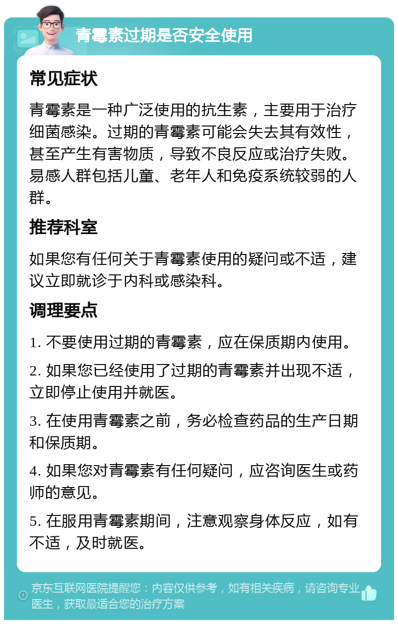 青霉素过期是否安全使用 常见症状 青霉素是一种广泛使用的抗生素，主要用于治疗细菌感染。过期的青霉素可能会失去其有效性，甚至产生有害物质，导致不良反应或治疗失败。易感人群包括儿童、老年人和免疫系统较弱的人群。 推荐科室 如果您有任何关于青霉素使用的疑问或不适，建议立即就诊于内科或感染科。 调理要点 1. 不要使用过期的青霉素，应在保质期内使用。 2. 如果您已经使用了过期的青霉素并出现不适，立即停止使用并就医。 3. 在使用青霉素之前，务必检查药品的生产日期和保质期。 4. 如果您对青霉素有任何疑问，应咨询医生或药师的意见。 5. 在服用青霉素期间，注意观察身体反应，如有不适，及时就医。