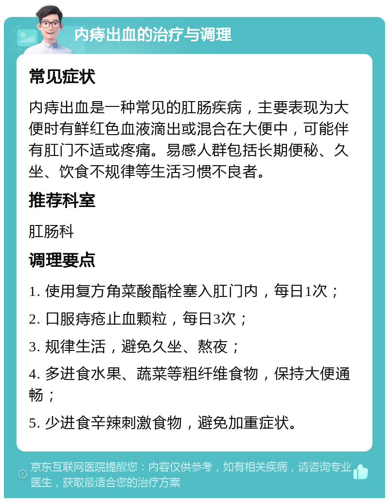 内痔出血的治疗与调理 常见症状 内痔出血是一种常见的肛肠疾病，主要表现为大便时有鲜红色血液滴出或混合在大便中，可能伴有肛门不适或疼痛。易感人群包括长期便秘、久坐、饮食不规律等生活习惯不良者。 推荐科室 肛肠科 调理要点 1. 使用复方角菜酸酯栓塞入肛门内，每日1次； 2. 口服痔疮止血颗粒，每日3次； 3. 规律生活，避免久坐、熬夜； 4. 多进食水果、蔬菜等粗纤维食物，保持大便通畅； 5. 少进食辛辣刺激食物，避免加重症状。