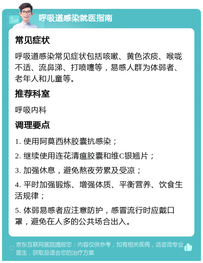 呼吸道感染就医指南 常见症状 呼吸道感染常见症状包括咳嗽、黄色浓痰、喉咙不适、流鼻涕、打喷嚏等，易感人群为体弱者、老年人和儿童等。 推荐科室 呼吸内科 调理要点 1. 使用阿莫西林胶囊抗感染； 2. 继续使用连花清瘟胶囊和维C银翘片； 3. 加强休息，避免熬夜劳累及受凉； 4. 平时加强锻炼、增强体质、平衡营养、饮食生活规律； 5. 体弱易感者应注意防护，感冒流行时应戴口罩，避免在人多的公共场合出入。