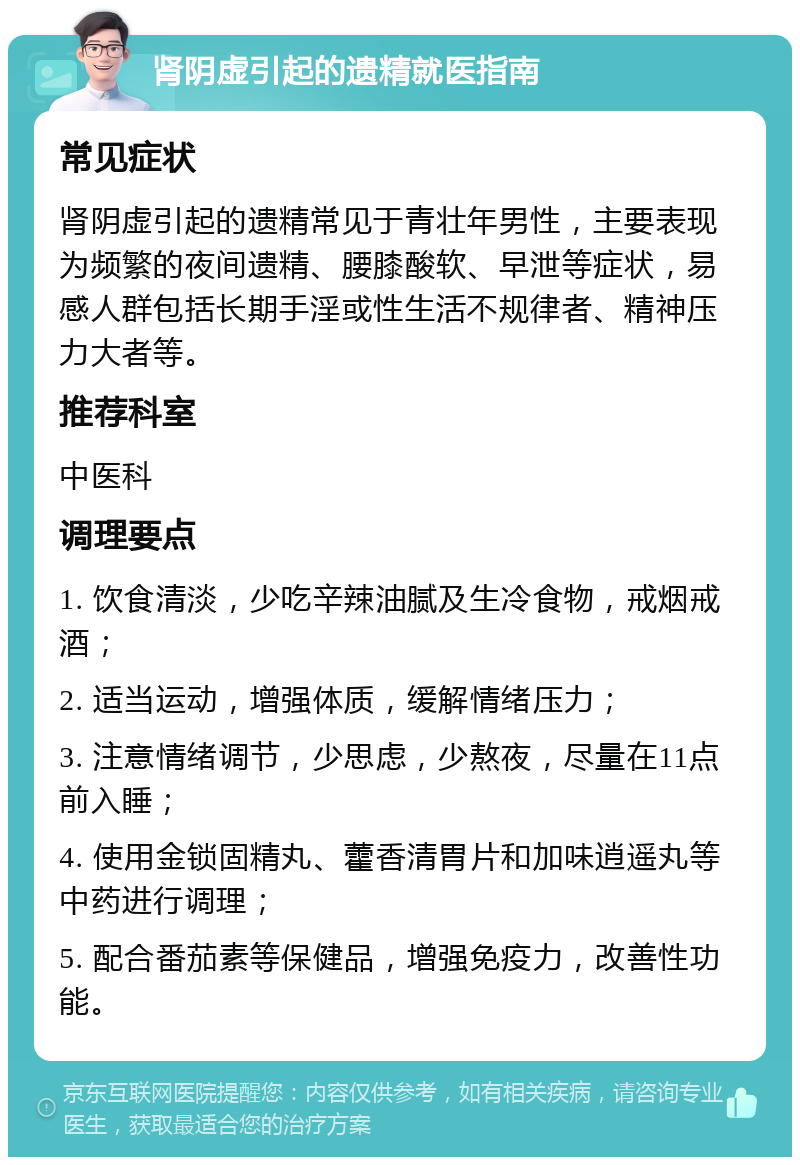 肾阴虚引起的遗精就医指南 常见症状 肾阴虚引起的遗精常见于青壮年男性，主要表现为频繁的夜间遗精、腰膝酸软、早泄等症状，易感人群包括长期手淫或性生活不规律者、精神压力大者等。 推荐科室 中医科 调理要点 1. 饮食清淡，少吃辛辣油腻及生冷食物，戒烟戒酒； 2. 适当运动，增强体质，缓解情绪压力； 3. 注意情绪调节，少思虑，少熬夜，尽量在11点前入睡； 4. 使用金锁固精丸、藿香清胃片和加味逍遥丸等中药进行调理； 5. 配合番茄素等保健品，增强免疫力，改善性功能。