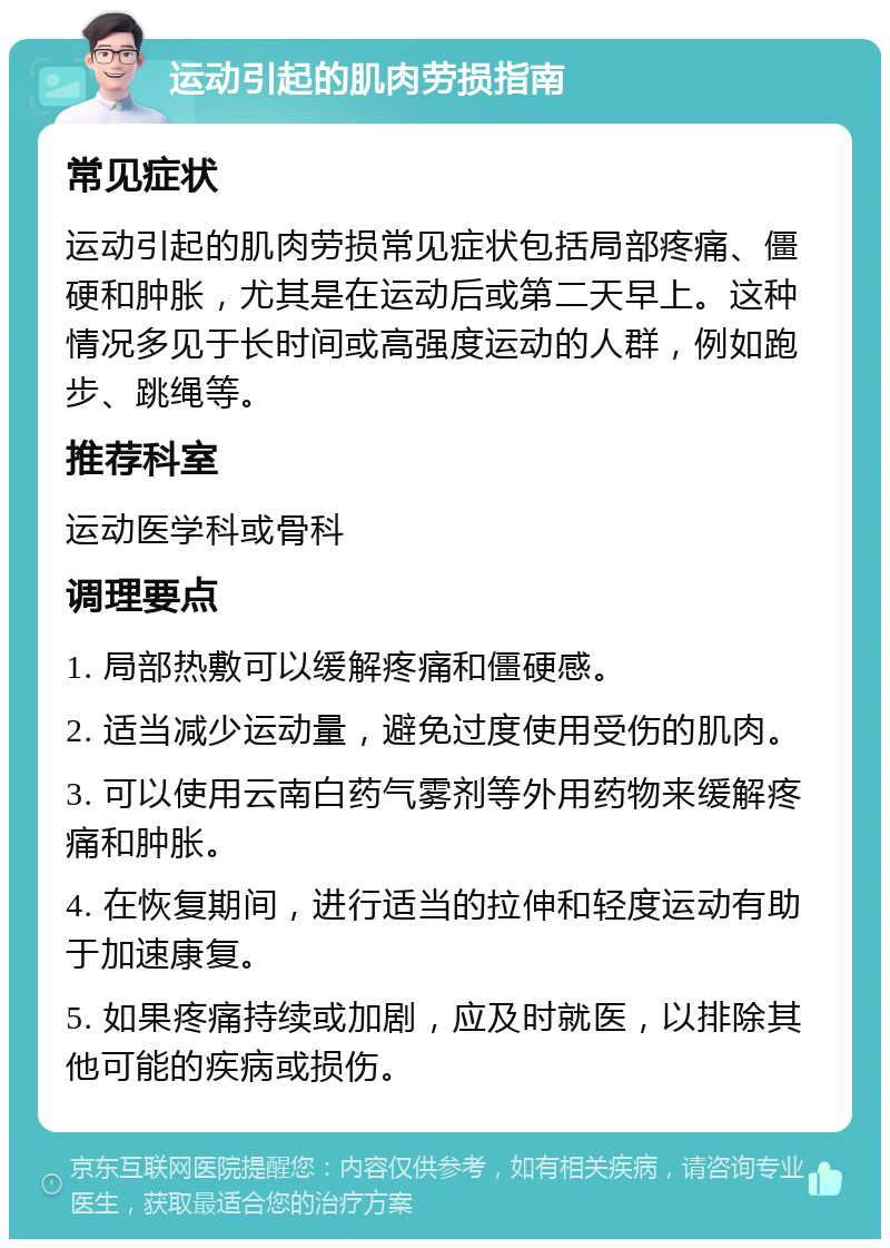 运动引起的肌肉劳损指南 常见症状 运动引起的肌肉劳损常见症状包括局部疼痛、僵硬和肿胀，尤其是在运动后或第二天早上。这种情况多见于长时间或高强度运动的人群，例如跑步、跳绳等。 推荐科室 运动医学科或骨科 调理要点 1. 局部热敷可以缓解疼痛和僵硬感。 2. 适当减少运动量，避免过度使用受伤的肌肉。 3. 可以使用云南白药气雾剂等外用药物来缓解疼痛和肿胀。 4. 在恢复期间，进行适当的拉伸和轻度运动有助于加速康复。 5. 如果疼痛持续或加剧，应及时就医，以排除其他可能的疾病或损伤。