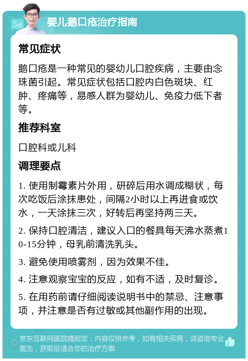 婴儿鹅口疮治疗指南 常见症状 鹅口疮是一种常见的婴幼儿口腔疾病，主要由念珠菌引起。常见症状包括口腔内白色斑块、红肿、疼痛等，易感人群为婴幼儿、免疫力低下者等。 推荐科室 口腔科或儿科 调理要点 1. 使用制霉素片外用，研碎后用水调成糊状，每次吃饭后涂抹患处，间隔2小时以上再进食或饮水，一天涂抹三次，好转后再坚持两三天。 2. 保持口腔清洁，建议入口的餐具每天沸水蒸煮10-15分钟，母乳前清洗乳头。 3. 避免使用喷雾剂，因为效果不佳。 4. 注意观察宝宝的反应，如有不适，及时复诊。 5. 在用药前请仔细阅读说明书中的禁忌、注意事项，并注意是否有过敏或其他副作用的出现。