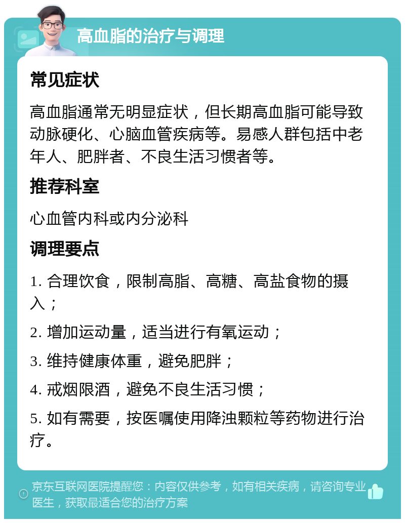 高血脂的治疗与调理 常见症状 高血脂通常无明显症状，但长期高血脂可能导致动脉硬化、心脑血管疾病等。易感人群包括中老年人、肥胖者、不良生活习惯者等。 推荐科室 心血管内科或内分泌科 调理要点 1. 合理饮食，限制高脂、高糖、高盐食物的摄入； 2. 增加运动量，适当进行有氧运动； 3. 维持健康体重，避免肥胖； 4. 戒烟限酒，避免不良生活习惯； 5. 如有需要，按医嘱使用降浊颗粒等药物进行治疗。