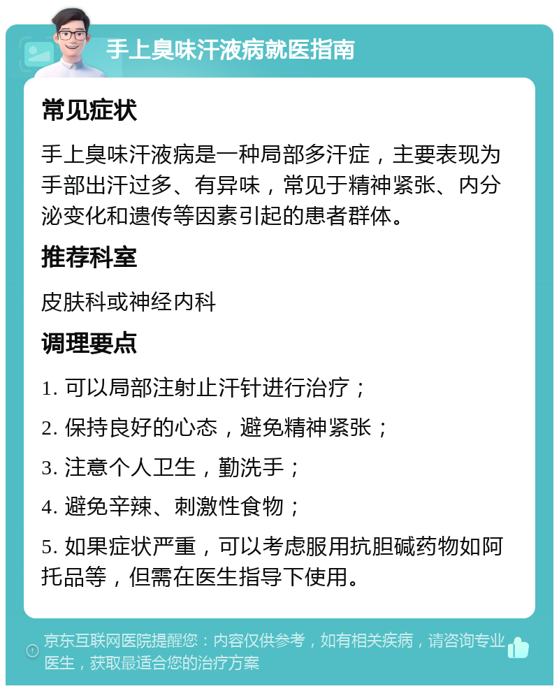 手上臭味汗液病就医指南 常见症状 手上臭味汗液病是一种局部多汗症，主要表现为手部出汗过多、有异味，常见于精神紧张、内分泌变化和遗传等因素引起的患者群体。 推荐科室 皮肤科或神经内科 调理要点 1. 可以局部注射止汗针进行治疗； 2. 保持良好的心态，避免精神紧张； 3. 注意个人卫生，勤洗手； 4. 避免辛辣、刺激性食物； 5. 如果症状严重，可以考虑服用抗胆碱药物如阿托品等，但需在医生指导下使用。