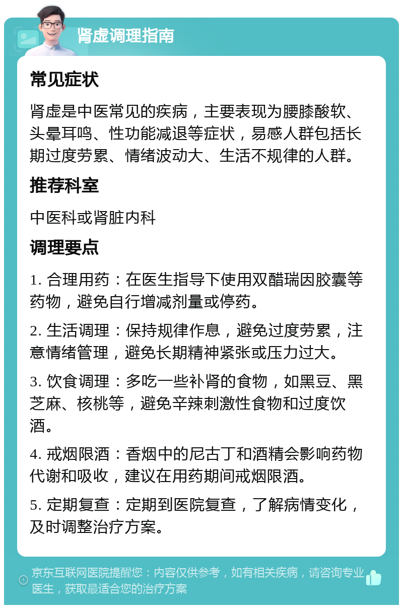 肾虚调理指南 常见症状 肾虚是中医常见的疾病，主要表现为腰膝酸软、头晕耳鸣、性功能减退等症状，易感人群包括长期过度劳累、情绪波动大、生活不规律的人群。 推荐科室 中医科或肾脏内科 调理要点 1. 合理用药：在医生指导下使用双醋瑞因胶囊等药物，避免自行增减剂量或停药。 2. 生活调理：保持规律作息，避免过度劳累，注意情绪管理，避免长期精神紧张或压力过大。 3. 饮食调理：多吃一些补肾的食物，如黑豆、黑芝麻、核桃等，避免辛辣刺激性食物和过度饮酒。 4. 戒烟限酒：香烟中的尼古丁和酒精会影响药物代谢和吸收，建议在用药期间戒烟限酒。 5. 定期复查：定期到医院复查，了解病情变化，及时调整治疗方案。