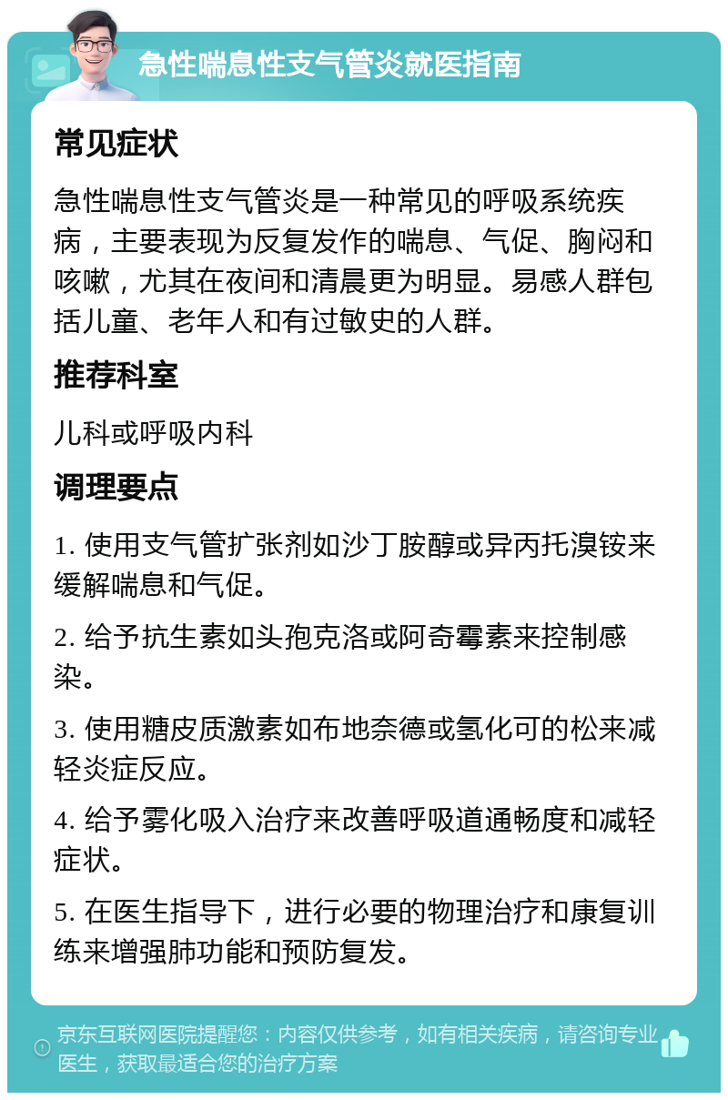 急性喘息性支气管炎就医指南 常见症状 急性喘息性支气管炎是一种常见的呼吸系统疾病，主要表现为反复发作的喘息、气促、胸闷和咳嗽，尤其在夜间和清晨更为明显。易感人群包括儿童、老年人和有过敏史的人群。 推荐科室 儿科或呼吸内科 调理要点 1. 使用支气管扩张剂如沙丁胺醇或异丙托溴铵来缓解喘息和气促。 2. 给予抗生素如头孢克洛或阿奇霉素来控制感染。 3. 使用糖皮质激素如布地奈德或氢化可的松来减轻炎症反应。 4. 给予雾化吸入治疗来改善呼吸道通畅度和减轻症状。 5. 在医生指导下，进行必要的物理治疗和康复训练来增强肺功能和预防复发。