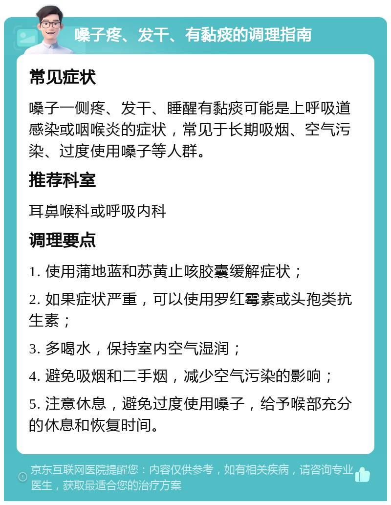 嗓子疼、发干、有黏痰的调理指南 常见症状 嗓子一侧疼、发干、睡醒有黏痰可能是上呼吸道感染或咽喉炎的症状，常见于长期吸烟、空气污染、过度使用嗓子等人群。 推荐科室 耳鼻喉科或呼吸内科 调理要点 1. 使用蒲地蓝和苏黄止咳胶囊缓解症状； 2. 如果症状严重，可以使用罗红霉素或头孢类抗生素； 3. 多喝水，保持室内空气湿润； 4. 避免吸烟和二手烟，减少空气污染的影响； 5. 注意休息，避免过度使用嗓子，给予喉部充分的休息和恢复时间。