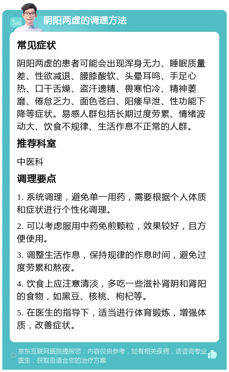 阴阳两虚的调理方法 常见症状 阴阳两虚的患者可能会出现浑身无力、睡眠质量差、性欲减退、腰膝酸软、头晕耳鸣、手足心热、口干舌燥、盗汗遗精、畏寒怕冷、精神萎靡、倦怠乏力、面色苍白、阳痿早泄、性功能下降等症状。易感人群包括长期过度劳累、情绪波动大、饮食不规律、生活作息不正常的人群。 推荐科室 中医科 调理要点 1. 系统调理，避免单一用药，需要根据个人体质和症状进行个性化调理。 2. 可以考虑服用中药免煎颗粒，效果较好，且方便使用。 3. 调整生活作息，保持规律的作息时间，避免过度劳累和熬夜。 4. 饮食上应注意清淡，多吃一些滋补肾阴和肾阳的食物，如黑豆、核桃、枸杞等。 5. 在医生的指导下，适当进行体育锻炼，增强体质，改善症状。