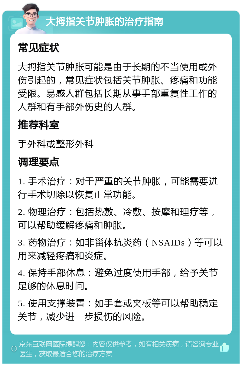 大拇指关节肿胀的治疗指南 常见症状 大拇指关节肿胀可能是由于长期的不当使用或外伤引起的，常见症状包括关节肿胀、疼痛和功能受限。易感人群包括长期从事手部重复性工作的人群和有手部外伤史的人群。 推荐科室 手外科或整形外科 调理要点 1. 手术治疗：对于严重的关节肿胀，可能需要进行手术切除以恢复正常功能。 2. 物理治疗：包括热敷、冷敷、按摩和理疗等，可以帮助缓解疼痛和肿胀。 3. 药物治疗：如非甾体抗炎药（NSAIDs）等可以用来减轻疼痛和炎症。 4. 保持手部休息：避免过度使用手部，给予关节足够的休息时间。 5. 使用支撑装置：如手套或夹板等可以帮助稳定关节，减少进一步损伤的风险。