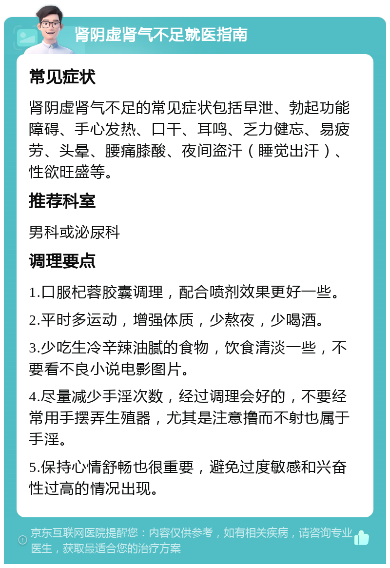 肾阴虚肾气不足就医指南 常见症状 肾阴虚肾气不足的常见症状包括早泄、勃起功能障碍、手心发热、口干、耳鸣、乏力健忘、易疲劳、头晕、腰痛膝酸、夜间盗汗（睡觉出汗）、性欲旺盛等。 推荐科室 男科或泌尿科 调理要点 1.口服杞蓉胶囊调理，配合喷剂效果更好一些。 2.平时多运动，增强体质，少熬夜，少喝酒。 3.少吃生冷辛辣油腻的食物，饮食清淡一些，不要看不良小说电影图片。 4.尽量减少手淫次数，经过调理会好的，不要经常用手摆弄生殖器，尤其是注意撸而不射也属于手淫。 5.保持心情舒畅也很重要，避免过度敏感和兴奋性过高的情况出现。