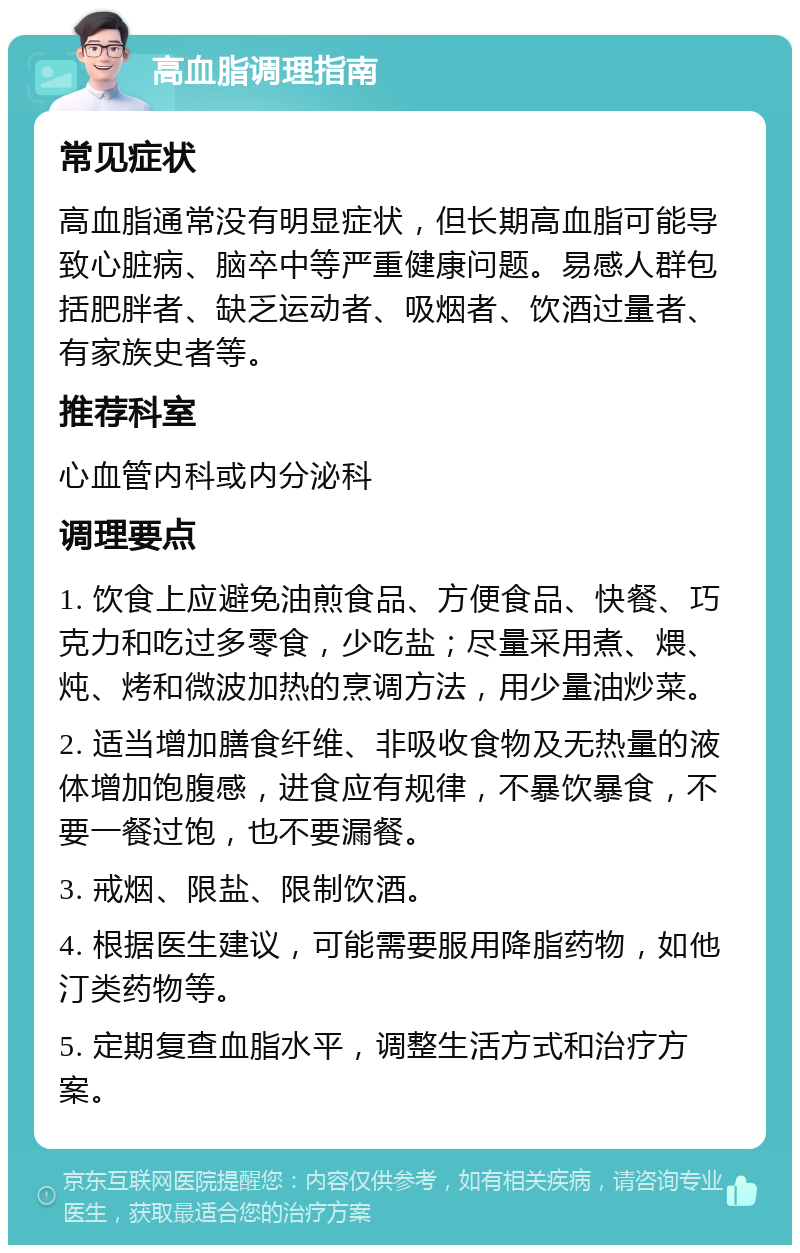 高血脂调理指南 常见症状 高血脂通常没有明显症状，但长期高血脂可能导致心脏病、脑卒中等严重健康问题。易感人群包括肥胖者、缺乏运动者、吸烟者、饮酒过量者、有家族史者等。 推荐科室 心血管内科或内分泌科 调理要点 1. 饮食上应避免油煎食品、方便食品、快餐、巧克力和吃过多零食，少吃盐；尽量采用煮、煨、炖、烤和微波加热的烹调方法，用少量油炒菜。 2. 适当增加膳食纤维、非吸收食物及无热量的液体增加饱腹感，进食应有规律，不暴饮暴食，不要一餐过饱，也不要漏餐。 3. 戒烟、限盐、限制饮酒。 4. 根据医生建议，可能需要服用降脂药物，如他汀类药物等。 5. 定期复查血脂水平，调整生活方式和治疗方案。