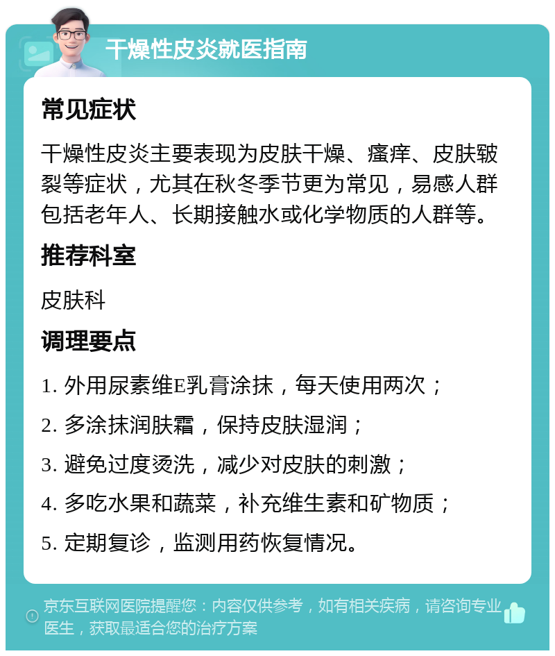 干燥性皮炎就医指南 常见症状 干燥性皮炎主要表现为皮肤干燥、瘙痒、皮肤皲裂等症状，尤其在秋冬季节更为常见，易感人群包括老年人、长期接触水或化学物质的人群等。 推荐科室 皮肤科 调理要点 1. 外用尿素维E乳膏涂抹，每天使用两次； 2. 多涂抹润肤霜，保持皮肤湿润； 3. 避免过度烫洗，减少对皮肤的刺激； 4. 多吃水果和蔬菜，补充维生素和矿物质； 5. 定期复诊，监测用药恢复情况。