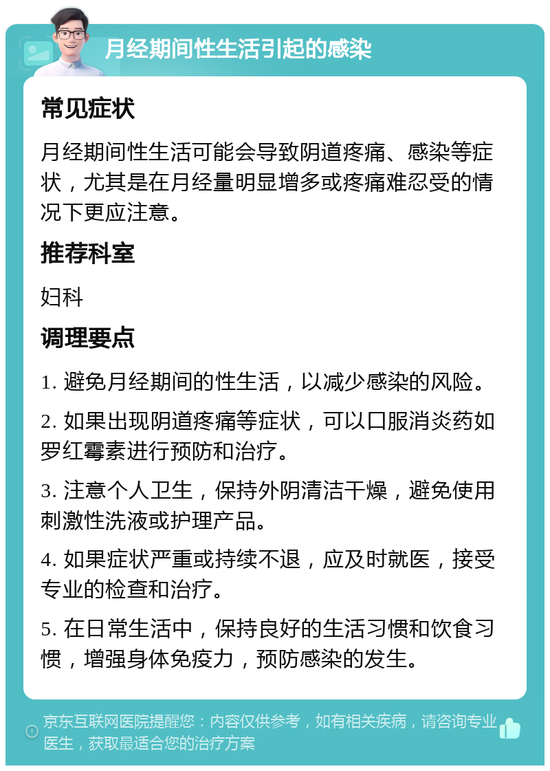 月经期间性生活引起的感染 常见症状 月经期间性生活可能会导致阴道疼痛、感染等症状，尤其是在月经量明显增多或疼痛难忍受的情况下更应注意。 推荐科室 妇科 调理要点 1. 避免月经期间的性生活，以减少感染的风险。 2. 如果出现阴道疼痛等症状，可以口服消炎药如罗红霉素进行预防和治疗。 3. 注意个人卫生，保持外阴清洁干燥，避免使用刺激性洗液或护理产品。 4. 如果症状严重或持续不退，应及时就医，接受专业的检查和治疗。 5. 在日常生活中，保持良好的生活习惯和饮食习惯，增强身体免疫力，预防感染的发生。