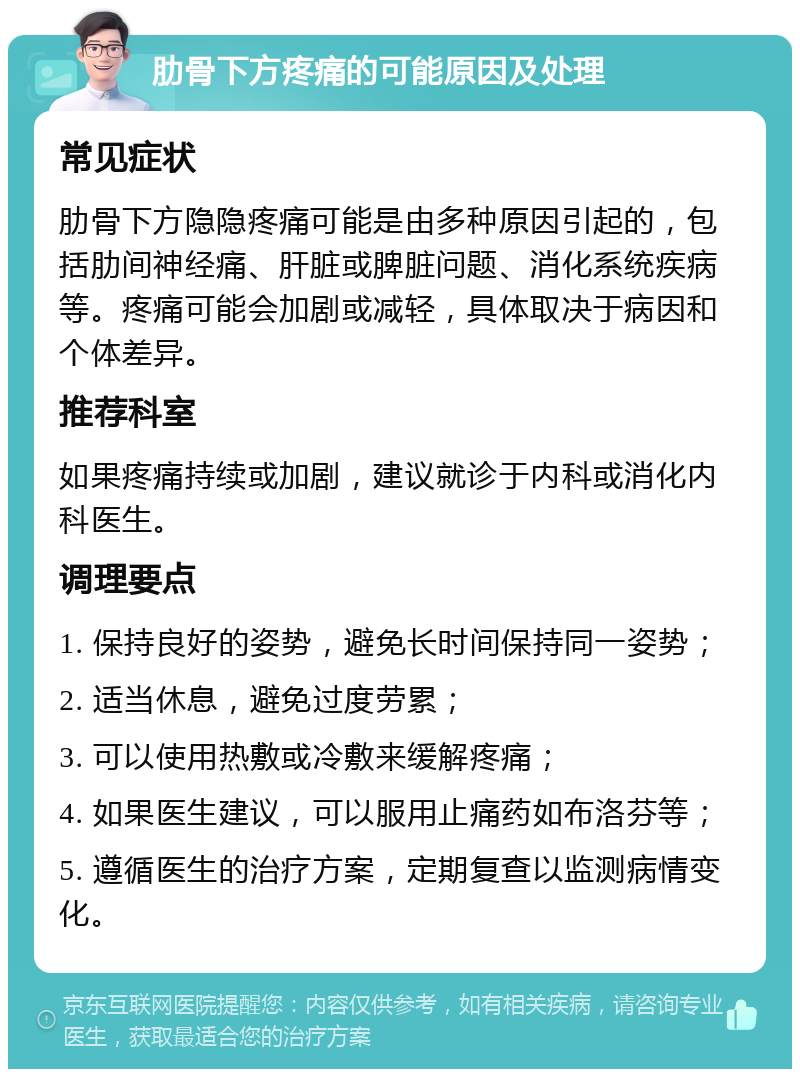 肋骨下方疼痛的可能原因及处理 常见症状 肋骨下方隐隐疼痛可能是由多种原因引起的，包括肋间神经痛、肝脏或脾脏问题、消化系统疾病等。疼痛可能会加剧或减轻，具体取决于病因和个体差异。 推荐科室 如果疼痛持续或加剧，建议就诊于内科或消化内科医生。 调理要点 1. 保持良好的姿势，避免长时间保持同一姿势； 2. 适当休息，避免过度劳累； 3. 可以使用热敷或冷敷来缓解疼痛； 4. 如果医生建议，可以服用止痛药如布洛芬等； 5. 遵循医生的治疗方案，定期复查以监测病情变化。