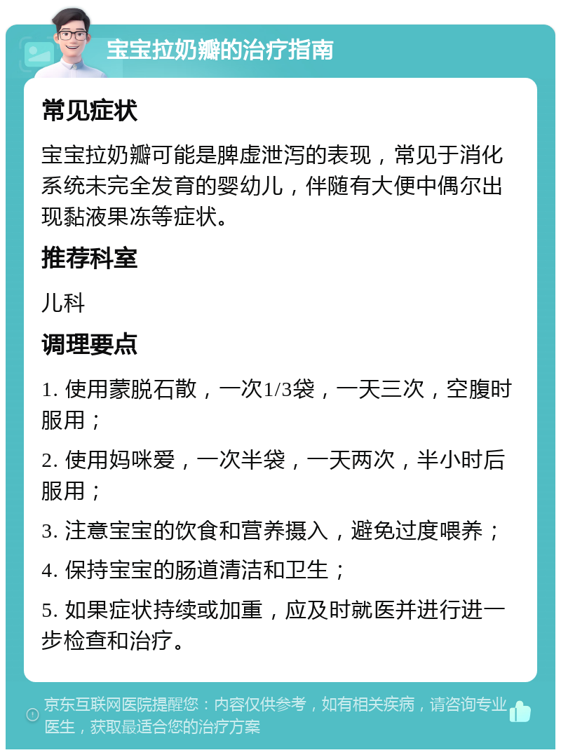 宝宝拉奶瓣的治疗指南 常见症状 宝宝拉奶瓣可能是脾虚泄泻的表现，常见于消化系统未完全发育的婴幼儿，伴随有大便中偶尔出现黏液果冻等症状。 推荐科室 儿科 调理要点 1. 使用蒙脱石散，一次1/3袋，一天三次，空腹时服用； 2. 使用妈咪爱，一次半袋，一天两次，半小时后服用； 3. 注意宝宝的饮食和营养摄入，避免过度喂养； 4. 保持宝宝的肠道清洁和卫生； 5. 如果症状持续或加重，应及时就医并进行进一步检查和治疗。