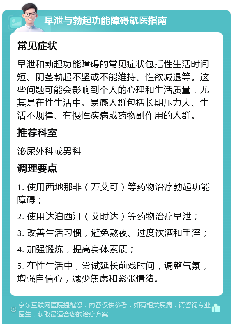 早泄与勃起功能障碍就医指南 常见症状 早泄和勃起功能障碍的常见症状包括性生活时间短、阴茎勃起不坚或不能维持、性欲减退等。这些问题可能会影响到个人的心理和生活质量，尤其是在性生活中。易感人群包括长期压力大、生活不规律、有慢性疾病或药物副作用的人群。 推荐科室 泌尿外科或男科 调理要点 1. 使用西地那非（万艾可）等药物治疗勃起功能障碍； 2. 使用达泊西汀（艾时达）等药物治疗早泄； 3. 改善生活习惯，避免熬夜、过度饮酒和手淫； 4. 加强锻炼，提高身体素质； 5. 在性生活中，尝试延长前戏时间，调整气氛，增强自信心，减少焦虑和紧张情绪。