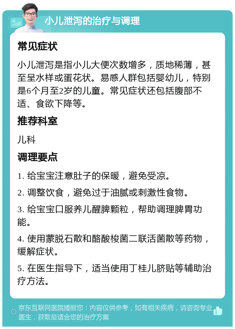 小儿泄泻的治疗与调理 常见症状 小儿泄泻是指小儿大便次数增多，质地稀薄，甚至呈水样或蛋花状。易感人群包括婴幼儿，特别是6个月至2岁的儿童。常见症状还包括腹部不适、食欲下降等。 推荐科室 儿科 调理要点 1. 给宝宝注意肚子的保暖，避免受凉。 2. 调整饮食，避免过于油腻或刺激性食物。 3. 给宝宝口服养儿醒脾颗粒，帮助调理脾胃功能。 4. 使用蒙脱石散和酪酸梭菌二联活菌散等药物，缓解症状。 5. 在医生指导下，适当使用丁桂儿脐贴等辅助治疗方法。