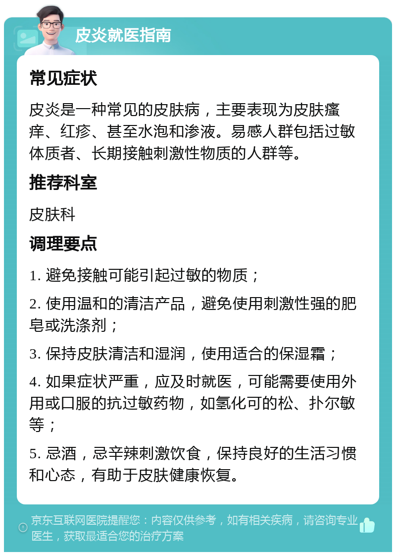 皮炎就医指南 常见症状 皮炎是一种常见的皮肤病，主要表现为皮肤瘙痒、红疹、甚至水泡和渗液。易感人群包括过敏体质者、长期接触刺激性物质的人群等。 推荐科室 皮肤科 调理要点 1. 避免接触可能引起过敏的物质； 2. 使用温和的清洁产品，避免使用刺激性强的肥皂或洗涤剂； 3. 保持皮肤清洁和湿润，使用适合的保湿霜； 4. 如果症状严重，应及时就医，可能需要使用外用或口服的抗过敏药物，如氢化可的松、扑尔敏等； 5. 忌酒，忌辛辣刺激饮食，保持良好的生活习惯和心态，有助于皮肤健康恢复。