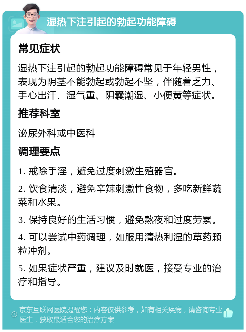 湿热下注引起的勃起功能障碍 常见症状 湿热下注引起的勃起功能障碍常见于年轻男性，表现为阴茎不能勃起或勃起不坚，伴随着乏力、手心出汗、湿气重、阴囊潮湿、小便黄等症状。 推荐科室 泌尿外科或中医科 调理要点 1. 戒除手淫，避免过度刺激生殖器官。 2. 饮食清淡，避免辛辣刺激性食物，多吃新鲜蔬菜和水果。 3. 保持良好的生活习惯，避免熬夜和过度劳累。 4. 可以尝试中药调理，如服用清热利湿的草药颗粒冲剂。 5. 如果症状严重，建议及时就医，接受专业的治疗和指导。