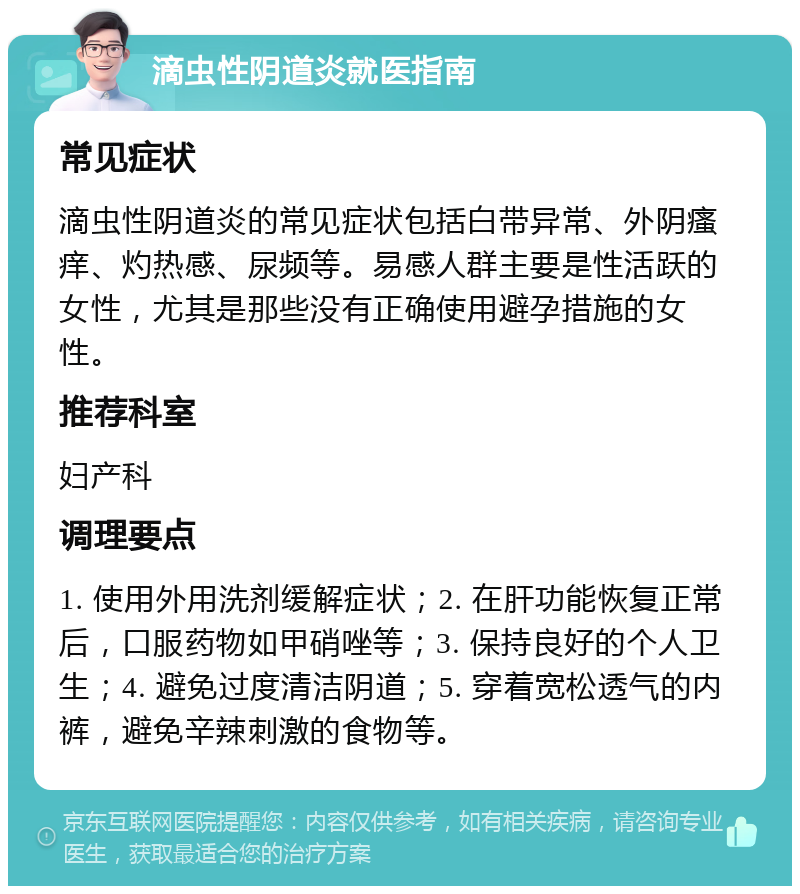 滴虫性阴道炎就医指南 常见症状 滴虫性阴道炎的常见症状包括白带异常、外阴瘙痒、灼热感、尿频等。易感人群主要是性活跃的女性，尤其是那些没有正确使用避孕措施的女性。 推荐科室 妇产科 调理要点 1. 使用外用洗剂缓解症状；2. 在肝功能恢复正常后，口服药物如甲硝唑等；3. 保持良好的个人卫生；4. 避免过度清洁阴道；5. 穿着宽松透气的内裤，避免辛辣刺激的食物等。