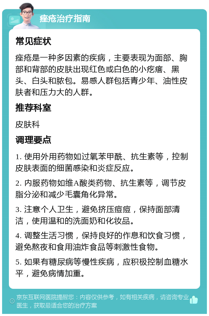 痤疮治疗指南 常见症状 痤疮是一种多因素的疾病，主要表现为面部、胸部和背部的皮肤出现红色或白色的小疙瘩、黑头、白头和脓包。易感人群包括青少年、油性皮肤者和压力大的人群。 推荐科室 皮肤科 调理要点 1. 使用外用药物如过氧苯甲酰、抗生素等，控制皮肤表面的细菌感染和炎症反应。 2. 内服药物如维A酸类药物、抗生素等，调节皮脂分泌和减少毛囊角化异常。 3. 注意个人卫生，避免挤压痘痘，保持面部清洁，使用温和的洗面奶和化妆品。 4. 调整生活习惯，保持良好的作息和饮食习惯，避免熬夜和食用油炸食品等刺激性食物。 5. 如果有糖尿病等慢性疾病，应积极控制血糖水平，避免病情加重。