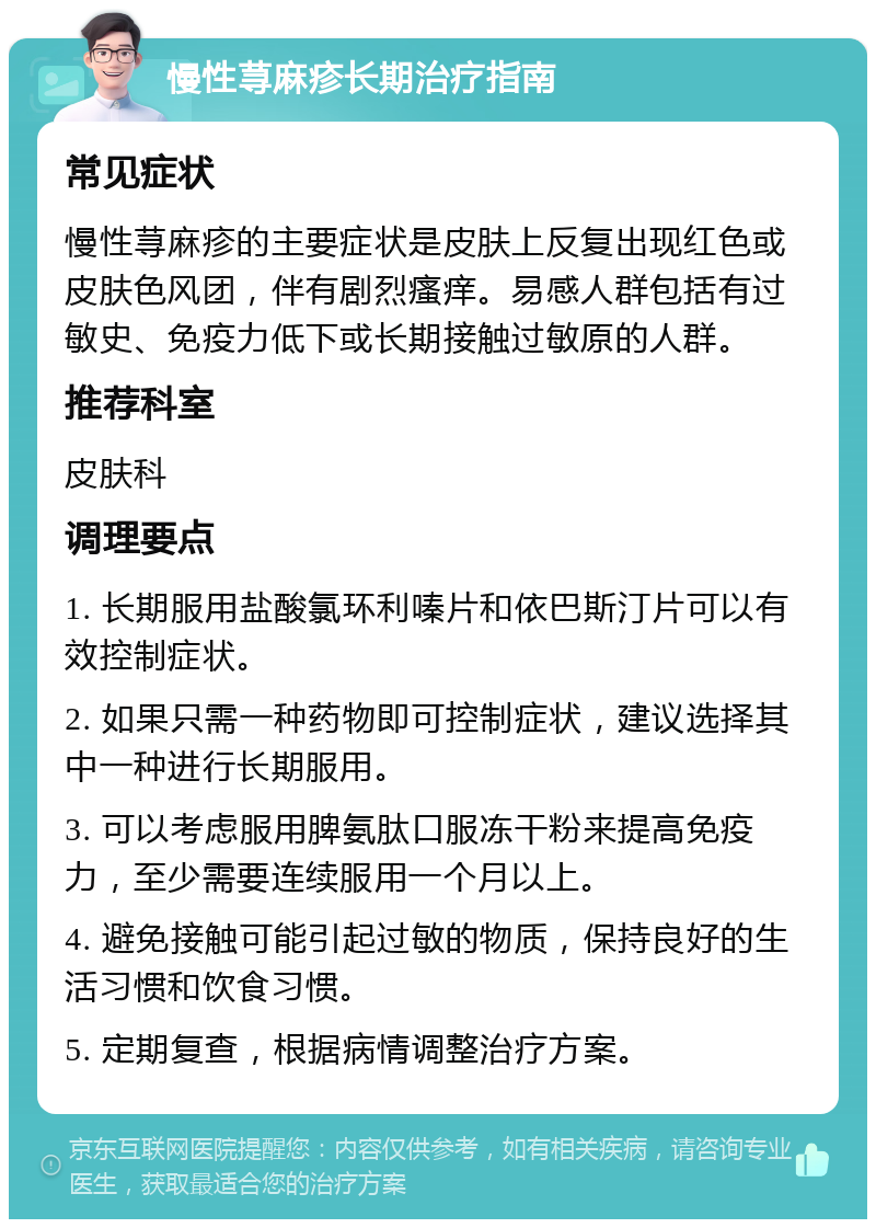 慢性荨麻疹长期治疗指南 常见症状 慢性荨麻疹的主要症状是皮肤上反复出现红色或皮肤色风团，伴有剧烈瘙痒。易感人群包括有过敏史、免疫力低下或长期接触过敏原的人群。 推荐科室 皮肤科 调理要点 1. 长期服用盐酸氯环利嗪片和依巴斯汀片可以有效控制症状。 2. 如果只需一种药物即可控制症状，建议选择其中一种进行长期服用。 3. 可以考虑服用脾氨肽口服冻干粉来提高免疫力，至少需要连续服用一个月以上。 4. 避免接触可能引起过敏的物质，保持良好的生活习惯和饮食习惯。 5. 定期复查，根据病情调整治疗方案。