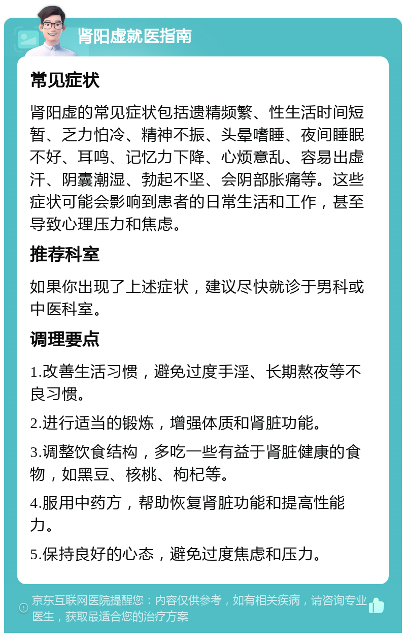 肾阳虚就医指南 常见症状 肾阳虚的常见症状包括遗精频繁、性生活时间短暂、乏力怕冷、精神不振、头晕嗜睡、夜间睡眠不好、耳鸣、记忆力下降、心烦意乱、容易出虚汗、阴囊潮湿、勃起不坚、会阴部胀痛等。这些症状可能会影响到患者的日常生活和工作，甚至导致心理压力和焦虑。 推荐科室 如果你出现了上述症状，建议尽快就诊于男科或中医科室。 调理要点 1.改善生活习惯，避免过度手淫、长期熬夜等不良习惯。 2.进行适当的锻炼，增强体质和肾脏功能。 3.调整饮食结构，多吃一些有益于肾脏健康的食物，如黑豆、核桃、枸杞等。 4.服用中药方，帮助恢复肾脏功能和提高性能力。 5.保持良好的心态，避免过度焦虑和压力。