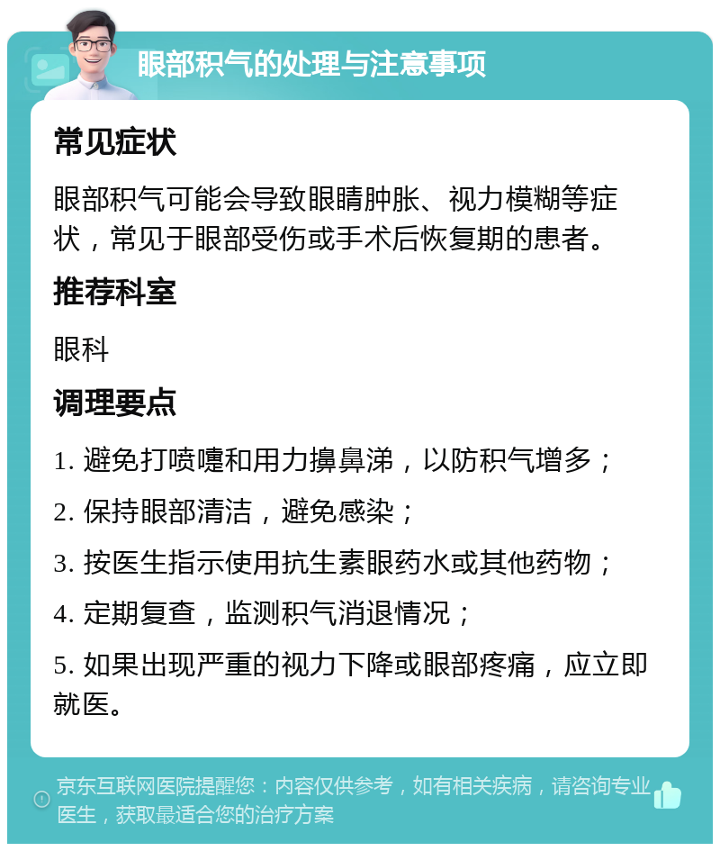 眼部积气的处理与注意事项 常见症状 眼部积气可能会导致眼睛肿胀、视力模糊等症状，常见于眼部受伤或手术后恢复期的患者。 推荐科室 眼科 调理要点 1. 避免打喷嚏和用力擤鼻涕，以防积气增多； 2. 保持眼部清洁，避免感染； 3. 按医生指示使用抗生素眼药水或其他药物； 4. 定期复查，监测积气消退情况； 5. 如果出现严重的视力下降或眼部疼痛，应立即就医。