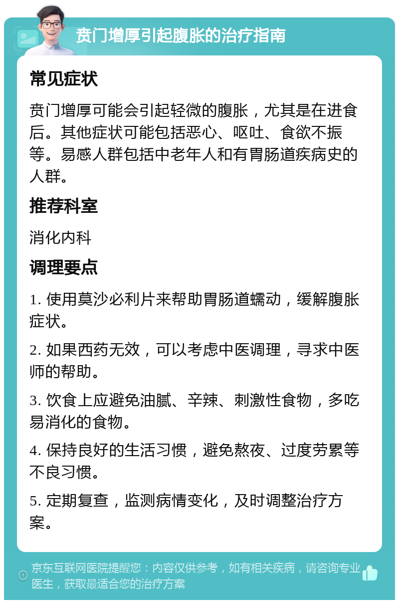 贲门增厚引起腹胀的治疗指南 常见症状 贲门增厚可能会引起轻微的腹胀，尤其是在进食后。其他症状可能包括恶心、呕吐、食欲不振等。易感人群包括中老年人和有胃肠道疾病史的人群。 推荐科室 消化内科 调理要点 1. 使用莫沙必利片来帮助胃肠道蠕动，缓解腹胀症状。 2. 如果西药无效，可以考虑中医调理，寻求中医师的帮助。 3. 饮食上应避免油腻、辛辣、刺激性食物，多吃易消化的食物。 4. 保持良好的生活习惯，避免熬夜、过度劳累等不良习惯。 5. 定期复查，监测病情变化，及时调整治疗方案。