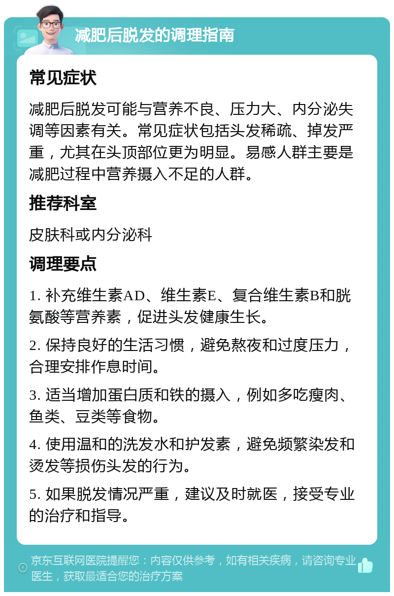 减肥后脱发的调理指南 常见症状 减肥后脱发可能与营养不良、压力大、内分泌失调等因素有关。常见症状包括头发稀疏、掉发严重，尤其在头顶部位更为明显。易感人群主要是减肥过程中营养摄入不足的人群。 推荐科室 皮肤科或内分泌科 调理要点 1. 补充维生素AD、维生素E、复合维生素B和胱氨酸等营养素，促进头发健康生长。 2. 保持良好的生活习惯，避免熬夜和过度压力，合理安排作息时间。 3. 适当增加蛋白质和铁的摄入，例如多吃瘦肉、鱼类、豆类等食物。 4. 使用温和的洗发水和护发素，避免频繁染发和烫发等损伤头发的行为。 5. 如果脱发情况严重，建议及时就医，接受专业的治疗和指导。