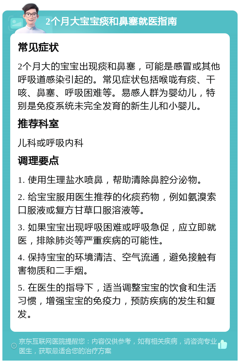 2个月大宝宝痰和鼻塞就医指南 常见症状 2个月大的宝宝出现痰和鼻塞，可能是感冒或其他呼吸道感染引起的。常见症状包括喉咙有痰、干咳、鼻塞、呼吸困难等。易感人群为婴幼儿，特别是免疫系统未完全发育的新生儿和小婴儿。 推荐科室 儿科或呼吸内科 调理要点 1. 使用生理盐水喷鼻，帮助清除鼻腔分泌物。 2. 给宝宝服用医生推荐的化痰药物，例如氨溴索口服液或复方甘草口服溶液等。 3. 如果宝宝出现呼吸困难或呼吸急促，应立即就医，排除肺炎等严重疾病的可能性。 4. 保持宝宝的环境清洁、空气流通，避免接触有害物质和二手烟。 5. 在医生的指导下，适当调整宝宝的饮食和生活习惯，增强宝宝的免疫力，预防疾病的发生和复发。