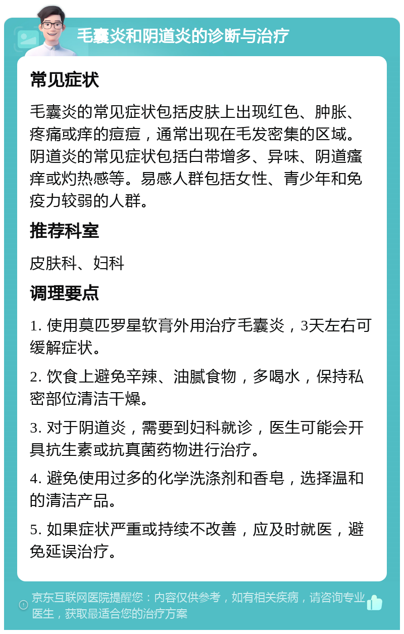 毛囊炎和阴道炎的诊断与治疗 常见症状 毛囊炎的常见症状包括皮肤上出现红色、肿胀、疼痛或痒的痘痘，通常出现在毛发密集的区域。阴道炎的常见症状包括白带增多、异味、阴道瘙痒或灼热感等。易感人群包括女性、青少年和免疫力较弱的人群。 推荐科室 皮肤科、妇科 调理要点 1. 使用莫匹罗星软膏外用治疗毛囊炎，3天左右可缓解症状。 2. 饮食上避免辛辣、油腻食物，多喝水，保持私密部位清洁干燥。 3. 对于阴道炎，需要到妇科就诊，医生可能会开具抗生素或抗真菌药物进行治疗。 4. 避免使用过多的化学洗涤剂和香皂，选择温和的清洁产品。 5. 如果症状严重或持续不改善，应及时就医，避免延误治疗。