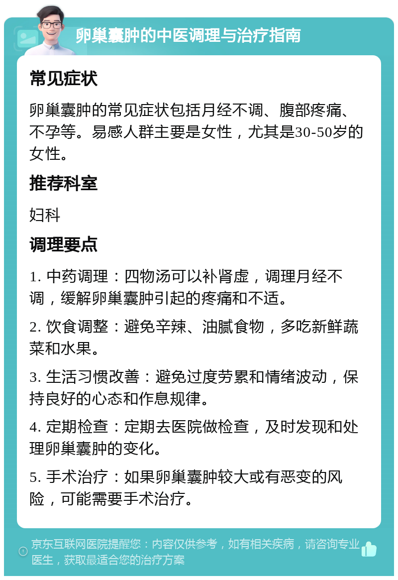 卵巢囊肿的中医调理与治疗指南 常见症状 卵巢囊肿的常见症状包括月经不调、腹部疼痛、不孕等。易感人群主要是女性，尤其是30-50岁的女性。 推荐科室 妇科 调理要点 1. 中药调理：四物汤可以补肾虚，调理月经不调，缓解卵巢囊肿引起的疼痛和不适。 2. 饮食调整：避免辛辣、油腻食物，多吃新鲜蔬菜和水果。 3. 生活习惯改善：避免过度劳累和情绪波动，保持良好的心态和作息规律。 4. 定期检查：定期去医院做检查，及时发现和处理卵巢囊肿的变化。 5. 手术治疗：如果卵巢囊肿较大或有恶变的风险，可能需要手术治疗。