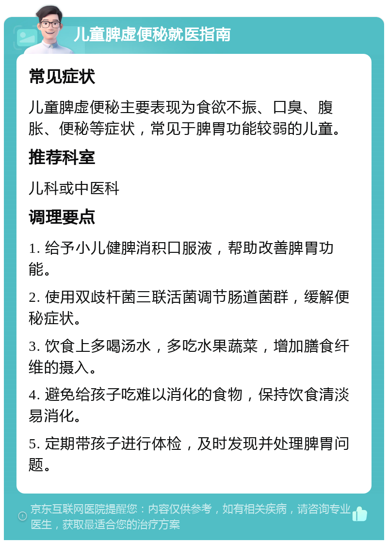 儿童脾虚便秘就医指南 常见症状 儿童脾虚便秘主要表现为食欲不振、口臭、腹胀、便秘等症状，常见于脾胃功能较弱的儿童。 推荐科室 儿科或中医科 调理要点 1. 给予小儿健脾消积口服液，帮助改善脾胃功能。 2. 使用双歧杆菌三联活菌调节肠道菌群，缓解便秘症状。 3. 饮食上多喝汤水，多吃水果蔬菜，增加膳食纤维的摄入。 4. 避免给孩子吃难以消化的食物，保持饮食清淡易消化。 5. 定期带孩子进行体检，及时发现并处理脾胃问题。