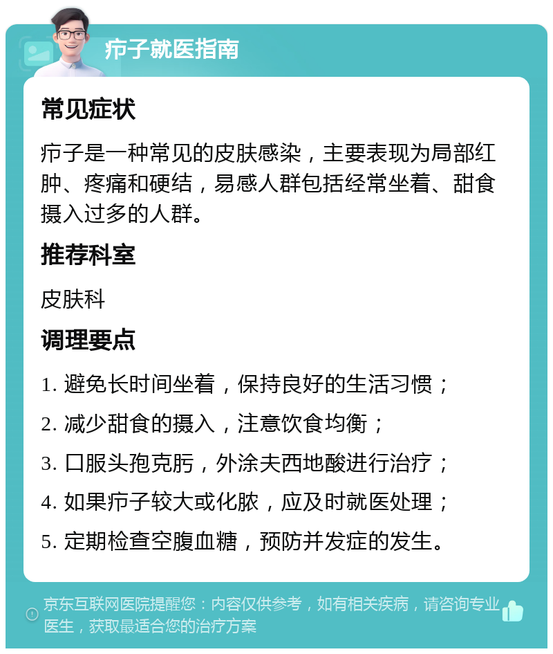 疖子就医指南 常见症状 疖子是一种常见的皮肤感染，主要表现为局部红肿、疼痛和硬结，易感人群包括经常坐着、甜食摄入过多的人群。 推荐科室 皮肤科 调理要点 1. 避免长时间坐着，保持良好的生活习惯； 2. 减少甜食的摄入，注意饮食均衡； 3. 口服头孢克肟，外涂夫西地酸进行治疗； 4. 如果疖子较大或化脓，应及时就医处理； 5. 定期检查空腹血糖，预防并发症的发生。