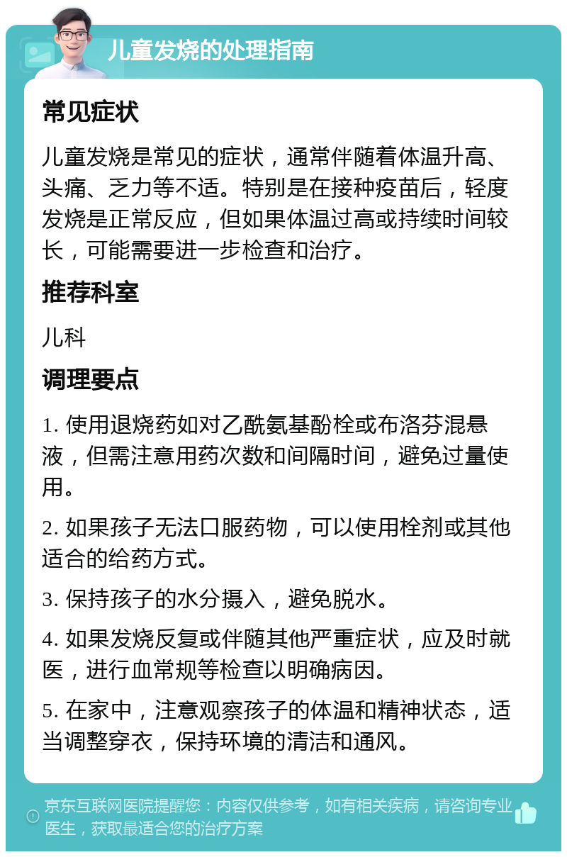 儿童发烧的处理指南 常见症状 儿童发烧是常见的症状，通常伴随着体温升高、头痛、乏力等不适。特别是在接种疫苗后，轻度发烧是正常反应，但如果体温过高或持续时间较长，可能需要进一步检查和治疗。 推荐科室 儿科 调理要点 1. 使用退烧药如对乙酰氨基酚栓或布洛芬混悬液，但需注意用药次数和间隔时间，避免过量使用。 2. 如果孩子无法口服药物，可以使用栓剂或其他适合的给药方式。 3. 保持孩子的水分摄入，避免脱水。 4. 如果发烧反复或伴随其他严重症状，应及时就医，进行血常规等检查以明确病因。 5. 在家中，注意观察孩子的体温和精神状态，适当调整穿衣，保持环境的清洁和通风。