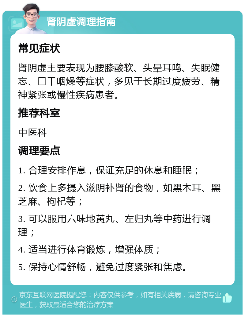 肾阴虚调理指南 常见症状 肾阴虚主要表现为腰膝酸软、头晕耳鸣、失眠健忘、口干咽燥等症状，多见于长期过度疲劳、精神紧张或慢性疾病患者。 推荐科室 中医科 调理要点 1. 合理安排作息，保证充足的休息和睡眠； 2. 饮食上多摄入滋阴补肾的食物，如黑木耳、黑芝麻、枸杞等； 3. 可以服用六味地黄丸、左归丸等中药进行调理； 4. 适当进行体育锻炼，增强体质； 5. 保持心情舒畅，避免过度紧张和焦虑。