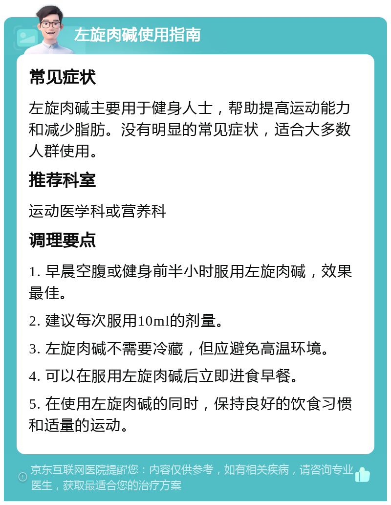 左旋肉碱使用指南 常见症状 左旋肉碱主要用于健身人士，帮助提高运动能力和减少脂肪。没有明显的常见症状，适合大多数人群使用。 推荐科室 运动医学科或营养科 调理要点 1. 早晨空腹或健身前半小时服用左旋肉碱，效果最佳。 2. 建议每次服用10ml的剂量。 3. 左旋肉碱不需要冷藏，但应避免高温环境。 4. 可以在服用左旋肉碱后立即进食早餐。 5. 在使用左旋肉碱的同时，保持良好的饮食习惯和适量的运动。