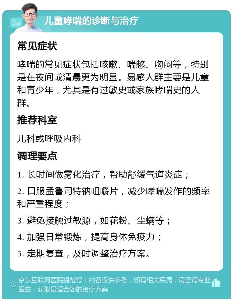 儿童哮喘的诊断与治疗 常见症状 哮喘的常见症状包括咳嗽、喘憋、胸闷等，特别是在夜间或清晨更为明显。易感人群主要是儿童和青少年，尤其是有过敏史或家族哮喘史的人群。 推荐科室 儿科或呼吸内科 调理要点 1. 长时间做雾化治疗，帮助舒缓气道炎症； 2. 口服孟鲁司特钠咀嚼片，减少哮喘发作的频率和严重程度； 3. 避免接触过敏源，如花粉、尘螨等； 4. 加强日常锻炼，提高身体免疫力； 5. 定期复查，及时调整治疗方案。