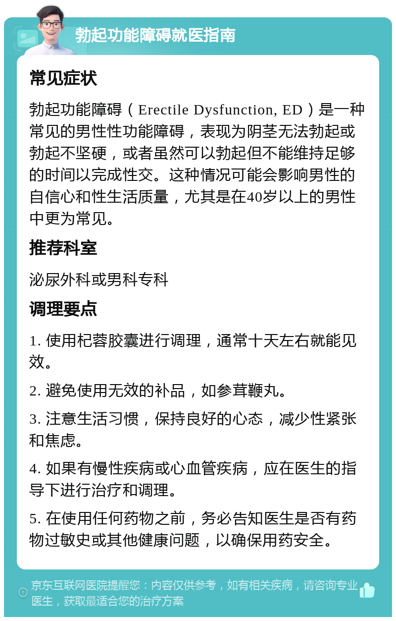 勃起功能障碍就医指南 常见症状 勃起功能障碍（Erectile Dysfunction, ED）是一种常见的男性性功能障碍，表现为阴茎无法勃起或勃起不坚硬，或者虽然可以勃起但不能维持足够的时间以完成性交。这种情况可能会影响男性的自信心和性生活质量，尤其是在40岁以上的男性中更为常见。 推荐科室 泌尿外科或男科专科 调理要点 1. 使用杞蓉胶囊进行调理，通常十天左右就能见效。 2. 避免使用无效的补品，如参茸鞭丸。 3. 注意生活习惯，保持良好的心态，减少性紧张和焦虑。 4. 如果有慢性疾病或心血管疾病，应在医生的指导下进行治疗和调理。 5. 在使用任何药物之前，务必告知医生是否有药物过敏史或其他健康问题，以确保用药安全。