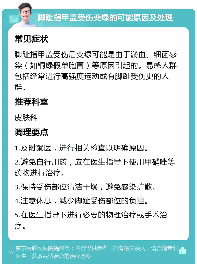 脚趾指甲盖受伤变绿的可能原因及处理 常见症状 脚趾指甲盖受伤后变绿可能是由于淤血、细菌感染（如铜绿假单胞菌）等原因引起的。易感人群包括经常进行高强度运动或有脚趾受伤史的人群。 推荐科室 皮肤科 调理要点 1.及时就医，进行相关检查以明确原因。 2.避免自行用药，应在医生指导下使用甲硝唑等药物进行治疗。 3.保持受伤部位清洁干燥，避免感染扩散。 4.注意休息，减少脚趾受伤部位的负担。 5.在医生指导下进行必要的物理治疗或手术治疗。