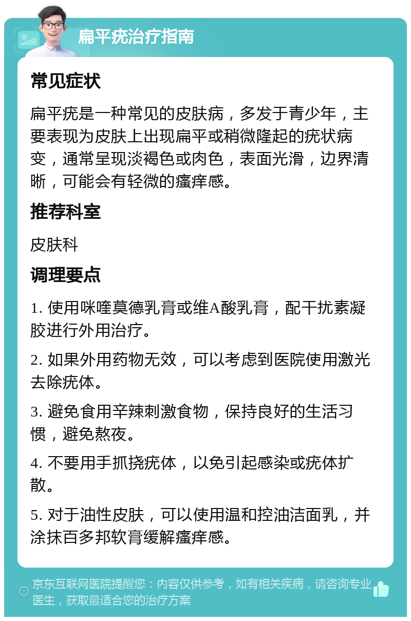 扁平疣治疗指南 常见症状 扁平疣是一种常见的皮肤病，多发于青少年，主要表现为皮肤上出现扁平或稍微隆起的疣状病变，通常呈现淡褐色或肉色，表面光滑，边界清晰，可能会有轻微的瘙痒感。 推荐科室 皮肤科 调理要点 1. 使用咪喹莫德乳膏或维A酸乳膏，配干扰素凝胶进行外用治疗。 2. 如果外用药物无效，可以考虑到医院使用激光去除疣体。 3. 避免食用辛辣刺激食物，保持良好的生活习惯，避免熬夜。 4. 不要用手抓挠疣体，以免引起感染或疣体扩散。 5. 对于油性皮肤，可以使用温和控油洁面乳，并涂抹百多邦软膏缓解瘙痒感。